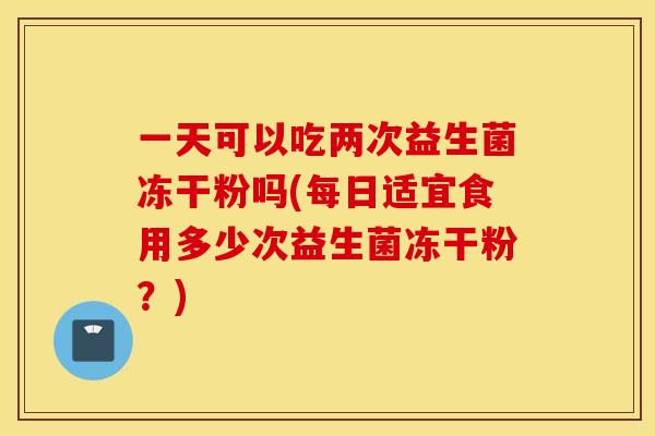一天可以吃两次益生菌冻干粉吗(每日适宜食用多少次益生菌冻干粉？)