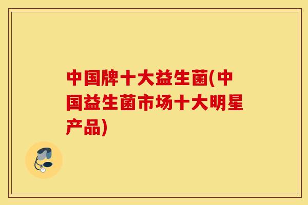 中国牌十大益生菌(中国益生菌市场十大明星产品) 中国牌十大益生菌(中国益生菌市场十大明星产品)