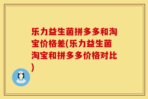 乐力益生菌拼多多和淘宝价格差(乐力益生菌淘宝和拼多多价格对比)