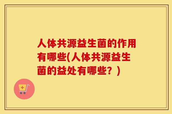 人体共源益生菌的作用有哪些(人体共源益生菌的益处有哪些？)