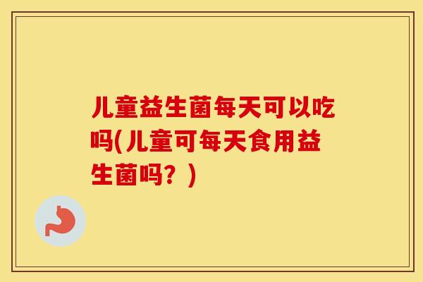 儿童益生菌每天可以吃吗(儿童可每天食用益生菌吗？)