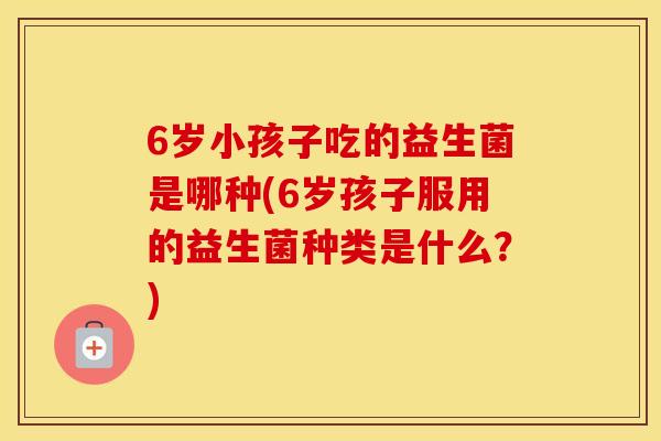 6岁小孩子吃的益生菌是哪种(6岁孩子服用的益生菌种类是什么?) 6岁小孩子吃的益生菌是哪种(6岁孩子服用的益生菌种类是什么?)