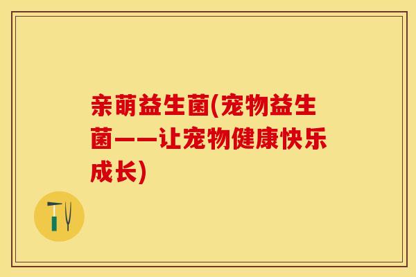 亲萌益生菌(宠物益生菌——让宠物健康快乐成长)