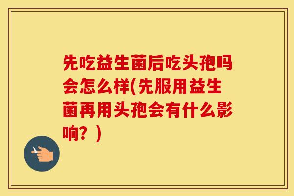 先吃益生菌后吃头孢吗会怎么样(先服用益生菌再用头孢会有什么影响？)