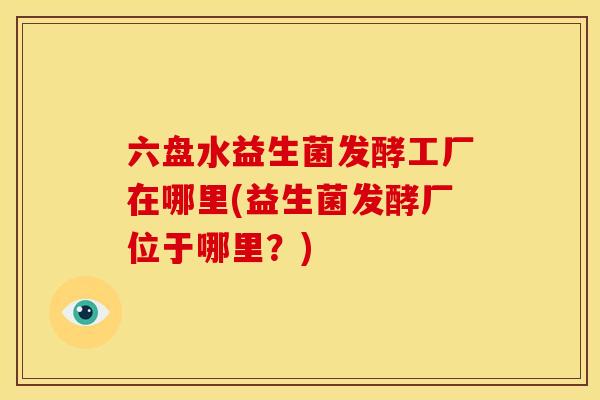六盘水益生菌发酵工厂在哪里(益生菌发酵厂位于哪里？)