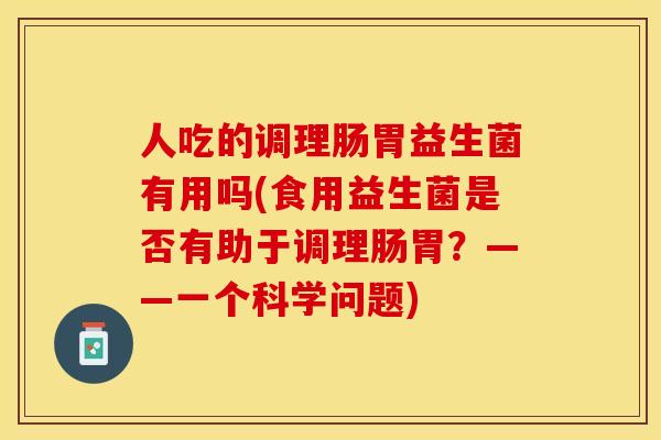 人吃的调理肠胃益生菌有用吗(食用益生菌是否有助于调理肠胃？——一个科学问题)