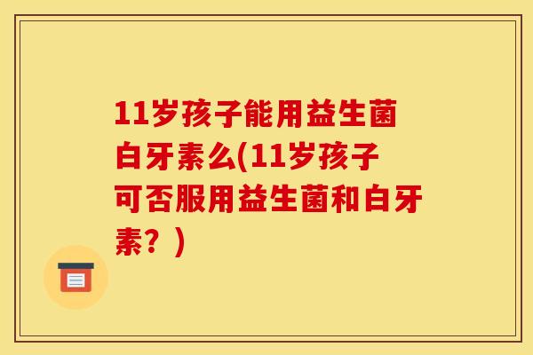 11岁孩子能用益生菌白牙素么(11岁孩子可否服用益生菌和白牙素？)