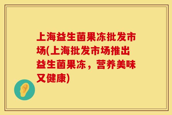上海益生菌果冻批发市场(上海批发市场推出益生菌果冻，营养美味又健康)
