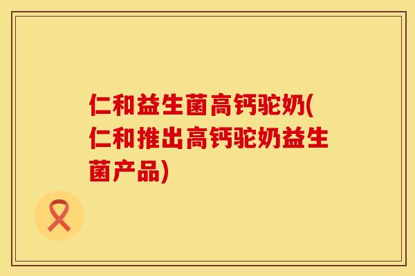 仁和益生菌高钙驼奶(仁和推出高钙驼奶益生菌产品)