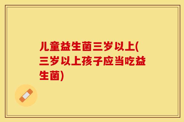 儿童益生菌三岁以上(三岁以上孩子应当吃益生菌)