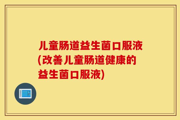 儿童肠道益生菌口服液(改善儿童肠道健康的益生菌口服液)