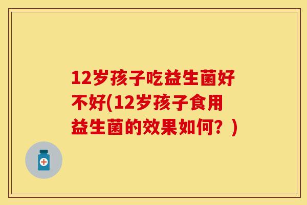 12岁孩子吃益生菌好不好(12岁孩子食用益生菌的效果如何？)