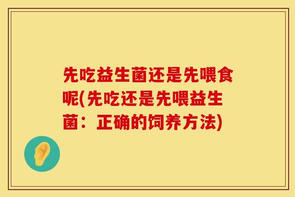 先吃益生菌还是先喂食呢(先吃还是先喂益生菌：正确的饲养方法)