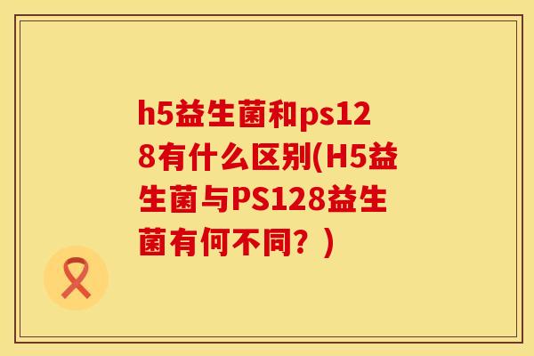 h5益生菌和ps128有什么区别(H5益生菌与PS128益生菌有何不同？)