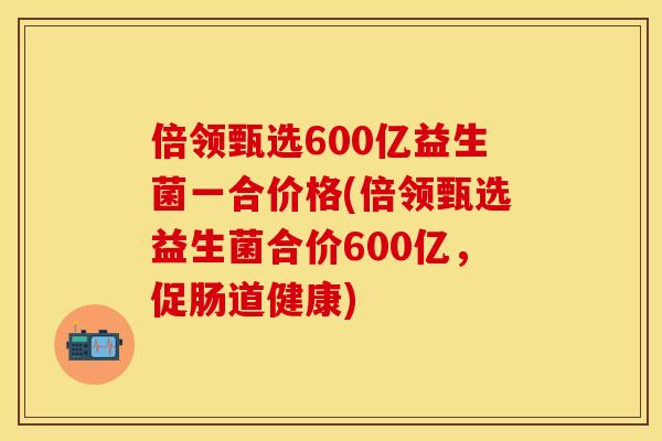 倍领甄选600亿益生菌一合价格(倍领甄选益生菌合价600亿，促肠道健康)