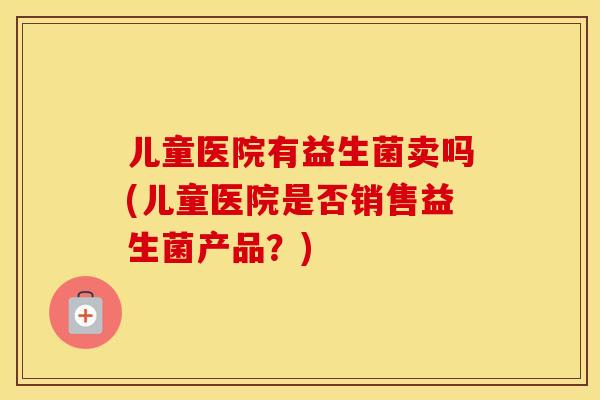 儿童医院有益生菌卖吗(儿童医院是否销售益生菌产品？)