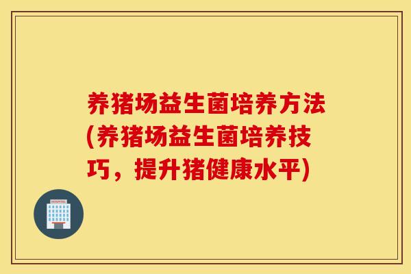 养猪场益生菌培养方法(养猪场益生菌培养技巧，提升猪健康水平)