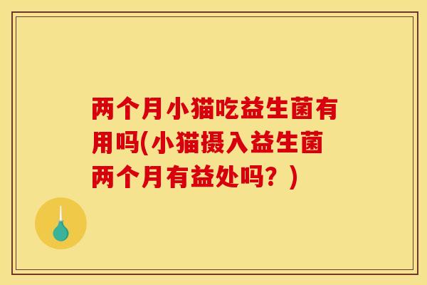 两个月小猫吃益生菌有用吗(小猫摄入益生菌两个月有益处吗？)