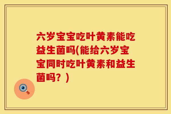六岁宝宝吃叶黄素能吃益生菌吗(能给六岁宝宝同时吃叶黄素和益生菌吗？)