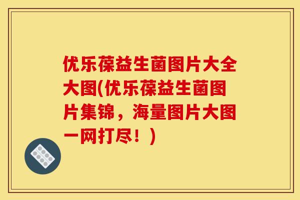 优乐葆益生菌图片大全大图(优乐葆益生菌图片集锦，海量图片大图一网打尽！)