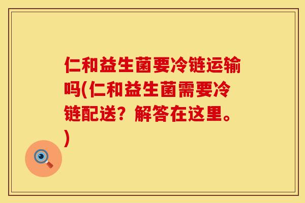 仁和益生菌要冷链运输吗(仁和益生菌需要冷链配送？解答在这里。)