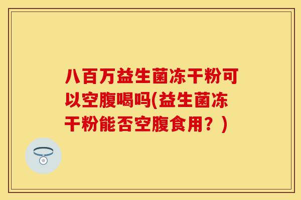 八百万益生菌冻干粉可以空腹喝吗(益生菌冻干粉能否空腹食用？)