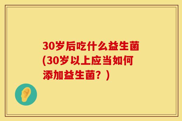 30岁后吃什么益生菌(30岁以上应当如何添加益生菌？)