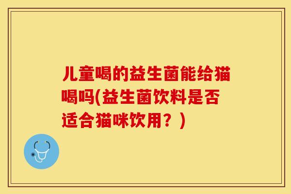 儿童喝的益生菌能给猫喝吗(益生菌饮料是否适合猫咪饮用？)