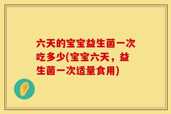 六天的宝宝益生菌一次吃多少(宝宝六天，益生菌一次适量食用)