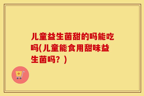 儿童益生菌甜的吗能吃吗(儿童能食用甜味益生菌吗？)