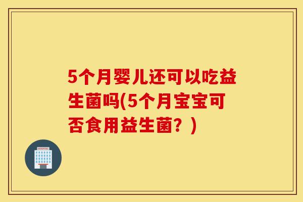 5个月婴儿还可以吃益生菌吗(5个月宝宝可否食用益生菌？)