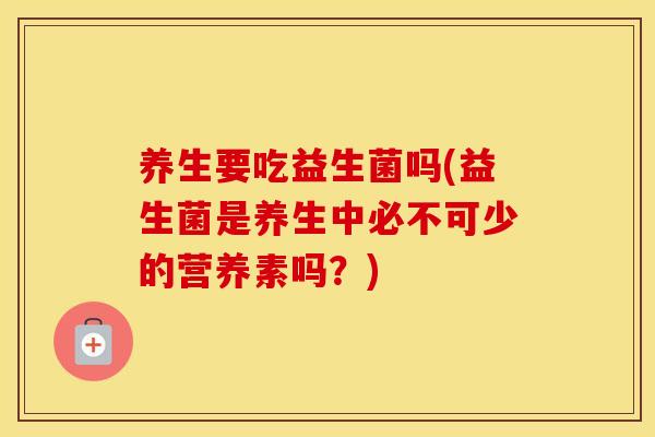 养生要吃益生菌吗(益生菌是养生中必不可少的营养素吗？)