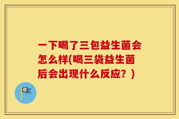 一下喝了三包益生菌会怎么样(喝三袋益生菌后会出现什么反应？)