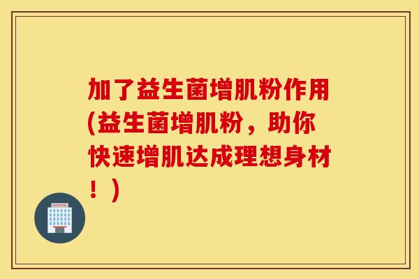 加了益生菌增肌粉作用(益生菌增肌粉，助你快速增肌达成理想身材！)
