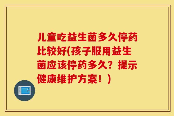 儿童吃益生菌多久停药比较好(孩子服用益生菌应该停药多久？提示健康维护方案！)