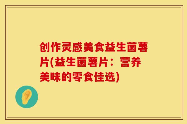 创作灵感美食益生菌薯片(益生菌薯片：营养美味的零食佳选)