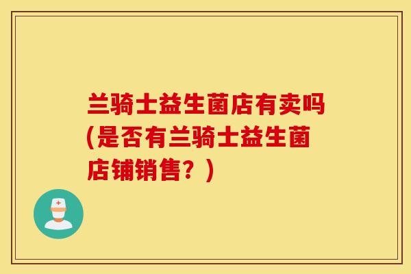 兰骑士益生菌店有卖吗(是否有兰骑士益生菌店铺销售？)