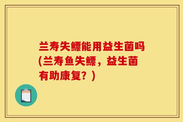 兰寿失鳔能用益生菌吗(兰寿鱼失鳔，益生菌有助康复？)