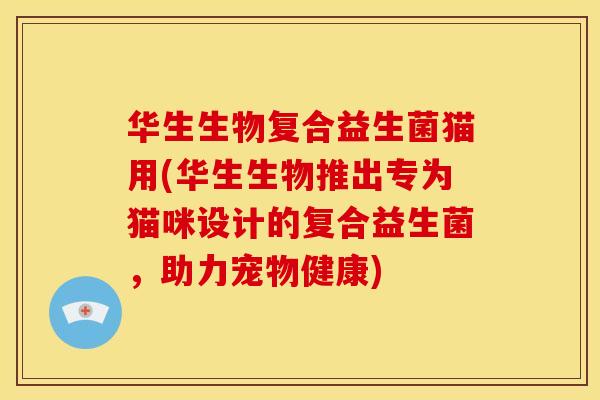 华生生物复合益生菌猫用(华生生物推出专为猫咪设计的复合益生菌,助力宠物健康) 华生生物复合益生菌猫用(华生生物推出专为猫咪设计的复合益生菌,助力宠物健康)