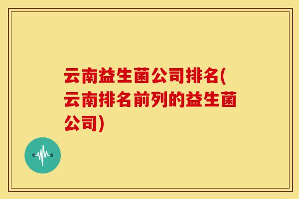 云南益生菌公司排名(云南排名前列的益生菌公司) 云南益生菌公司排名(云南排名前列的益生菌公司)