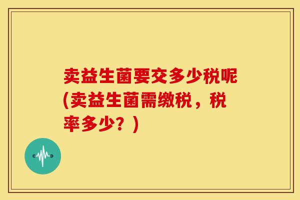 卖益生菌要交多少税呢(卖益生菌需缴税，税率多少？)