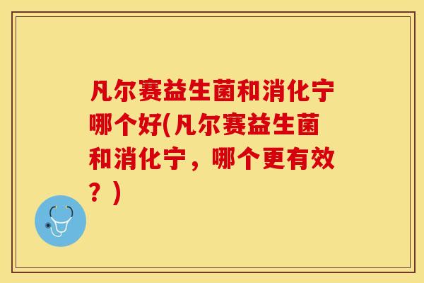 凡尔赛益生菌和消化宁哪个好(凡尔赛益生菌和消化宁,哪个更有效?) 凡尔赛益生菌和消化宁哪个好(凡尔赛益生菌和消化宁,哪个更有效?)