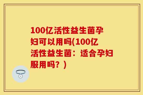100亿活性益生菌孕妇可以用吗(100亿活性益生菌：适合孕妇服用吗？)