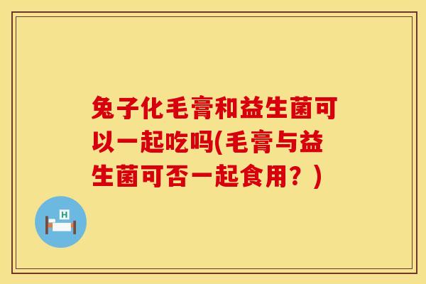 兔子化毛膏和益生菌可以一起吃吗(毛膏与益生菌可否一起食用?) 兔子化毛膏和益生菌可以一起吃吗(毛膏与益生菌可否一起食用?)