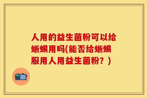 人用的益生菌粉可以给蜥蜴用吗(能否给蜥蜴服用人用益生菌粉?) 人用的益生菌粉可以给蜥蜴用吗(能否给蜥蜴服用人用益生菌粉?)