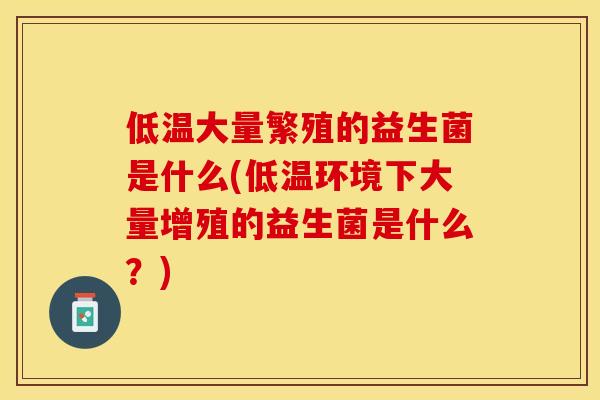 低温大量繁殖的益生菌是什么(低温环境下大量增殖的益生菌是什么?) 低温大量繁殖的益生菌是什么(低温环境下大量增殖的益生菌是什么?)