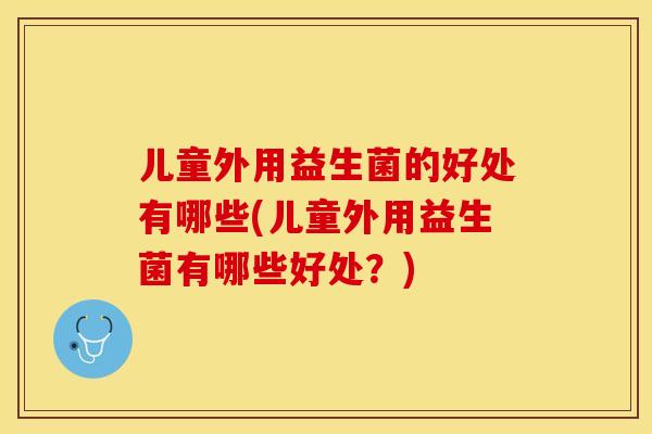 儿童外用益生菌的好处有哪些(儿童外用益生菌有哪些好处?) 儿童外用益生菌的好处有哪些(儿童外用益生菌有哪些好处?)