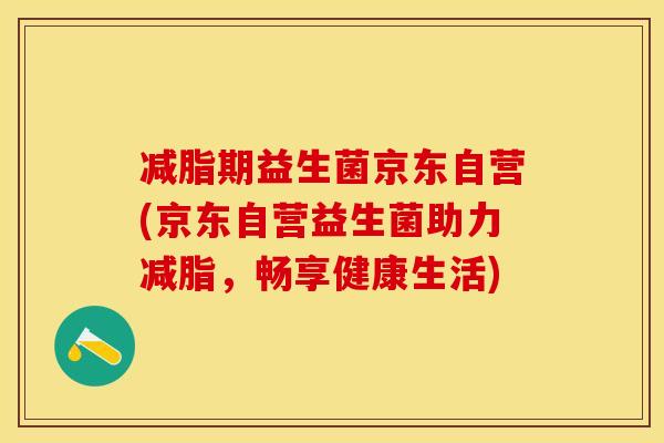减脂期益生菌京东自营(京东自营益生菌助力减脂,畅享健康生活) 减脂期益生菌京东自营(京东自营益生菌助力减脂,畅享健康生活)