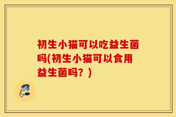 初生小猫可以吃益生菌吗(初生小猫可以食用益生菌吗?) 初生小猫可以吃益生菌吗(初生小猫可以食用益生菌吗?)