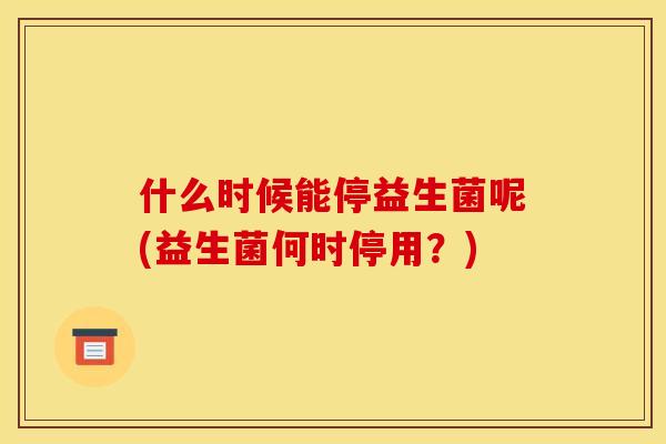 什么时候能停益生菌呢(益生菌何时停用?) 什么时候能停益生菌呢(益生菌何时停用?)